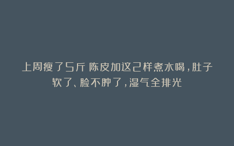 上周瘦了5斤！陈皮加这2样煮水喝，肚子软了、脸不肿了，湿气全排光
