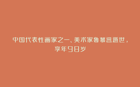 中国代表性画家之一、美术家鲁慕迅逝世，享年98岁