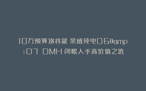 10万预算别将就！荣威纯电D6&D7 DMH：闭眼入手高价值之选