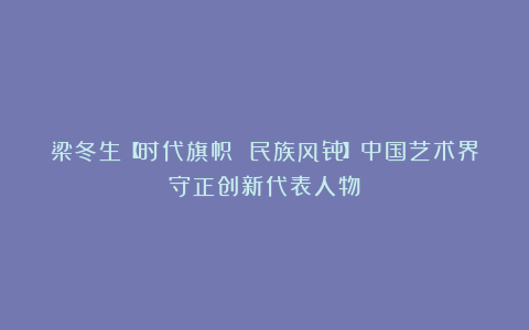 梁冬生【时代旗帜 民族风骨】中国艺术界守正创新代表人物