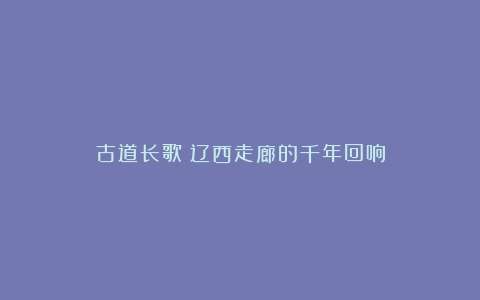 古道长歌：辽西走廊的千年回响