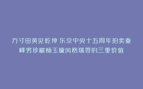 方寸田黄见乾坤：东京中央十五周年拍卖秦峰男珍藏杨玉璇风格瑞兽的三重价值
