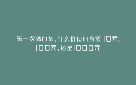 第一次喝白茶，什么价位的合适？10元、100元，还是1000元？
