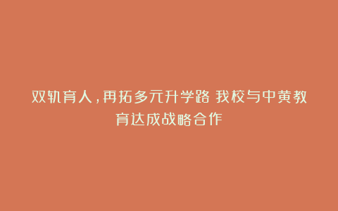 双轨育人，再拓多元升学路｜我校与中黄教育达成战略合作