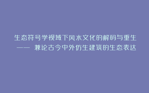 《生态符号学视域下风水文化的解码与重生 —— 兼论古今中外仿生建筑的生态表达》