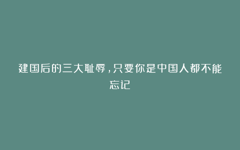 建国后的三大耻辱，只要你是中国人都不能忘记！