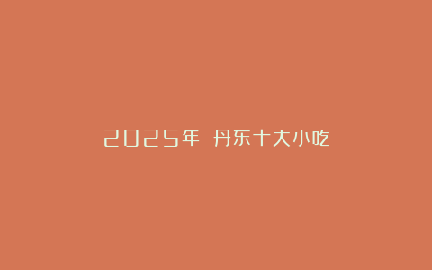 2025年 丹东十大小吃
