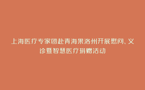 上海医疗专家团赴青海果洛州开展慰问、义诊暨智慧医疗捐赠活动