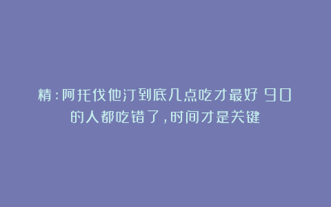 精:阿托伐他汀到底几点吃才最好？90%的人都吃错了，时间才是关键！