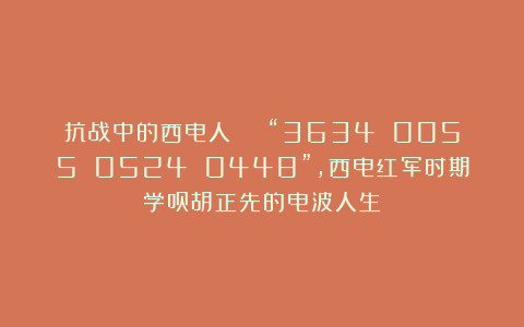 抗战中的西电人 | “3634 0055 0524 0448”，西电红军时期学员胡正先的电波人生