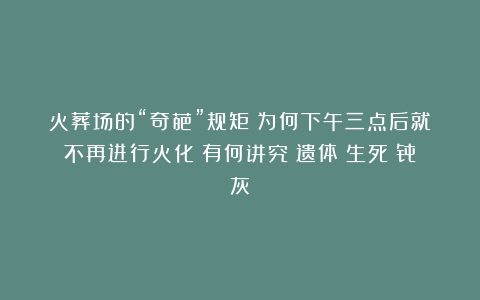 火葬场的“奇葩”规矩：为何下午三点后就不再进行火化？有何讲究|遗体|生死|骨灰