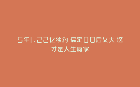 5年1.22亿续约！搞定00后女大！这才是人生赢家