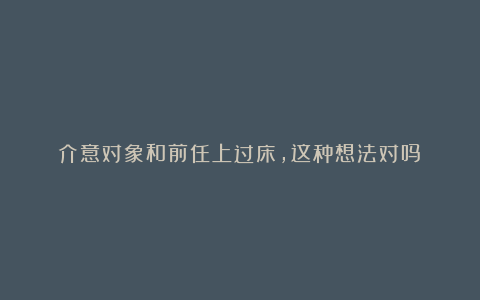 介意对象和前任上过床，这种想法对吗？