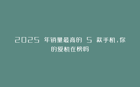 2025 年销量最高的 5 款手机，你的爱机在榜吗？