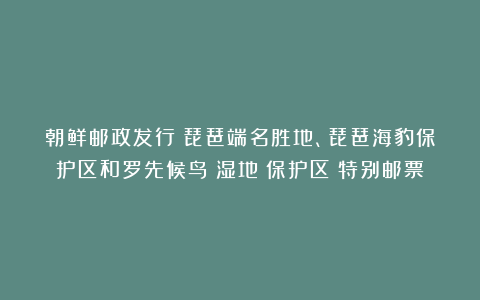 朝鲜邮政发行《琵琶端名胜地、琵琶海豹保护区和罗先候鸟（湿地）保护区》特别邮票