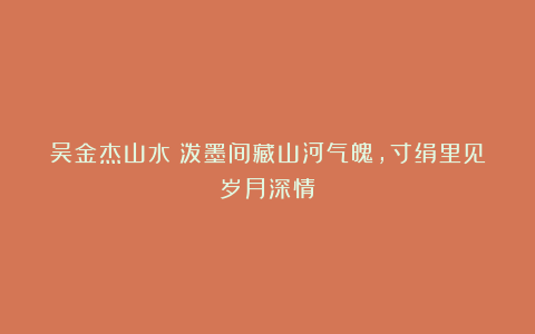 吴金杰山水：泼墨间藏山河气魄，寸绢里见岁月深情