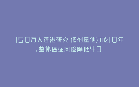 150万人香港研究：低剂量他汀吃10年，整体癌症风险降低43%！