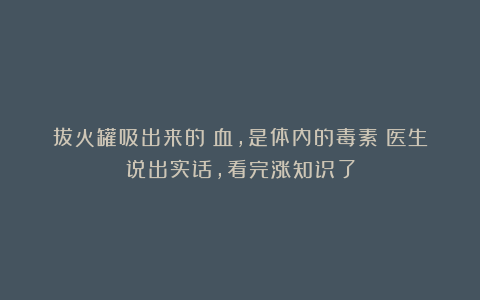 拔火罐吸出来的瘀血，是体内的毒素？医生说出实话，看完涨知识了