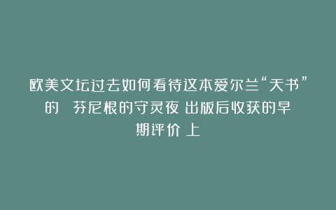 欧美文坛过去如何看待这本爱尔兰“天书”的？｜《芬尼根的守灵夜》出版后收获的早期评价（上）