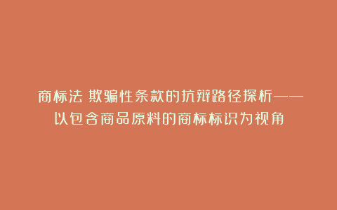 《商标法》欺骗性条款的抗辩路径探析——以包含商品原料的商标标识为视角