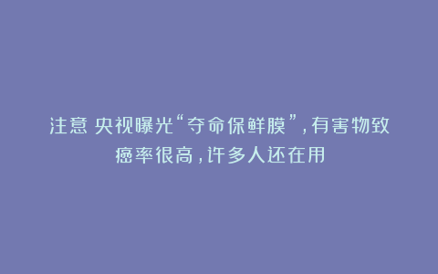 注意！央视曝光“夺命保鲜膜”，有害物致癌率很高，许多人还在用