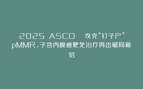 2025 ASCO | 攻克“钉子户”pMMR，子宫内膜癌靶免治疗再出破局新招