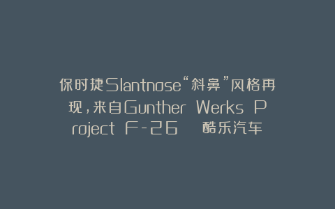 保时捷Slantnose“斜鼻”风格再现,来自Gunther Werks Project F-26 | 酷乐汽车