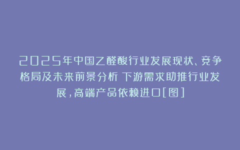 2025年中国乙醛酸行业发展现状、竞争格局及未来前景分析：下游需求助推行业发展，高端产品依赖进口[图]
