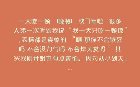 一天吃一顿 【晚餐】 快7年啦！ 很多人第一次听到我说 “我一天只吃一顿饭”，表情都是震惊的： “啊？那你不会饿死吗？不会没力气吗？不会掉头发吗？” 其实我刚开始也有点害怕。 因为从小到大，…