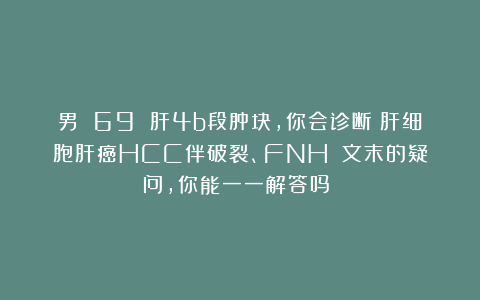 男 69 肝4b段肿块，你会诊断：肝细胞肝癌HCC伴破裂、FNH？（文末的疑问，你能一一解答吗？）