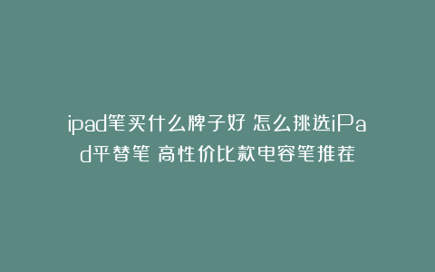 ipad笔买什么牌子好？怎么挑选iPad平替笔？高性价比款电容笔推荐