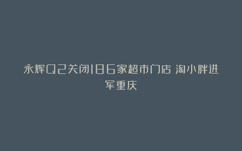 永辉Q2关闭186家超市门店；淘小胖进军重庆