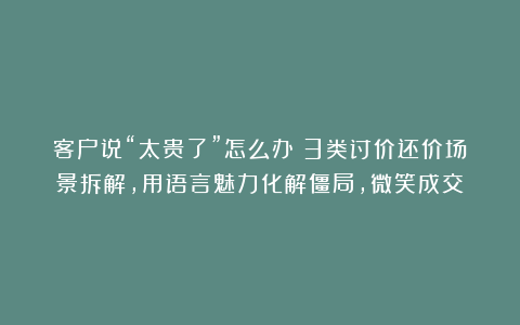 客户说“太贵了”怎么办？3类讨价还价场景拆解，用语言魅力化解僵局，微笑成交！