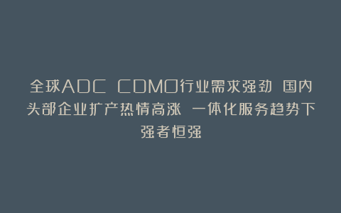 全球ADC CDMO行业需求强劲 国内头部企业扩产热情高涨 一体化服务趋势下强者恒强