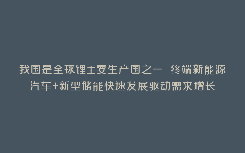 我国是全球锂主要生产国之一 终端新能源汽车+新型储能快速发展驱动需求增长
