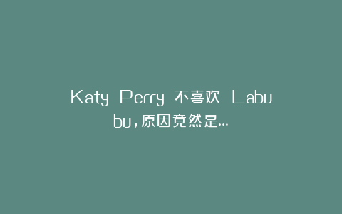 Katy Perry 不喜欢 Labubu，原因竟然是…