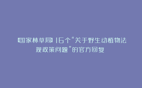 【国家林草局】16个“关于野生动植物法规政策问题”的官方回复！！