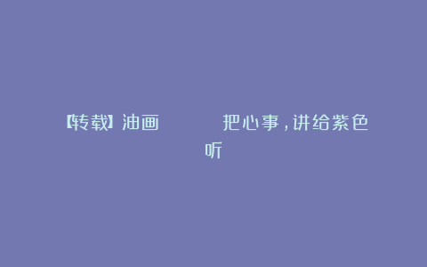 【转载】油画 | 💜 把心事，讲给紫色听