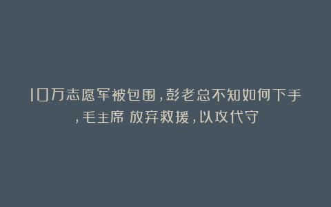 10万志愿军被包围，彭老总不知如何下手，毛主席：放弃救援，以攻代守