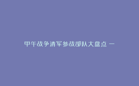 甲午战争清军参战部队大盘点（一）