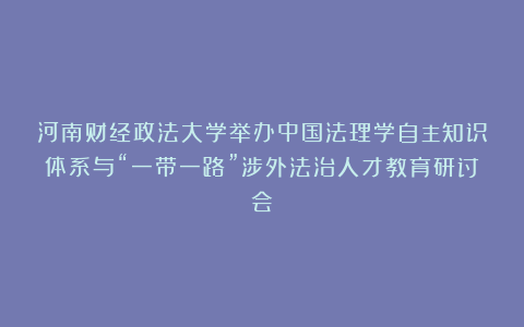 河南财经政法大学举办中国法理学自主知识体系与“一带一路”涉外法治人才教育研讨会