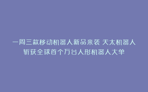 一周三款移动机器人新品来袭；天太机器人斩获全球首个万台人形机器人大单！