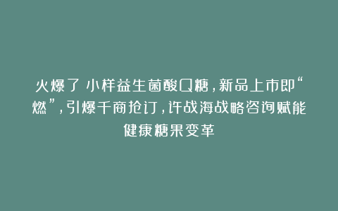 火爆了！小样益生菌酸Q糖，新品上市即“燃”，引爆千商抢订，许战海战略咨询赋能健康糖果变革！