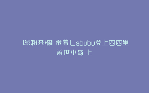 【意粉来稿】带着Labubu登上西西里避世小岛（上）