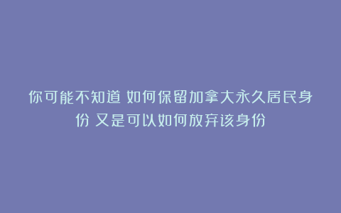 你可能不知道！如何保留加拿大永久居民身份？又是可以如何放弃该身份？