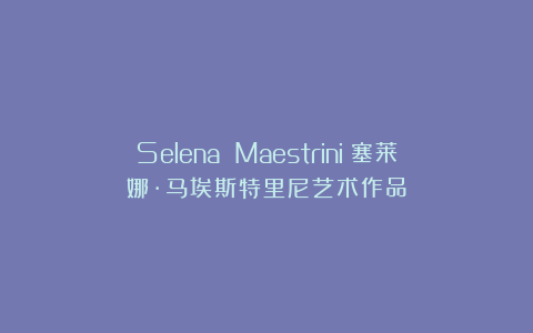Selena Maestrini｜塞莱娜·马埃斯特里尼艺术作品