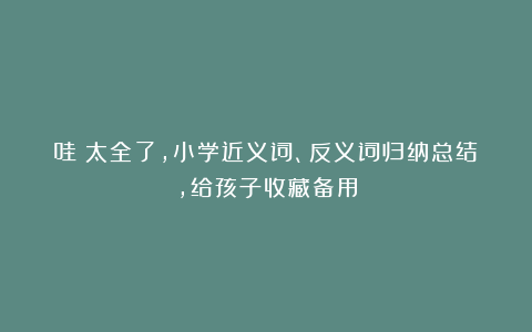 哇！太全了，小学近义词、反义词归纳总结，给孩子收藏备用