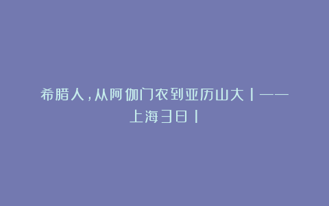 希腊人，从阿伽门农到亚历山大（1）——上海3日（1）