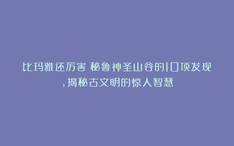 比玛雅还厉害？秘鲁神圣山谷的10项发现，揭秘古文明的惊人智慧