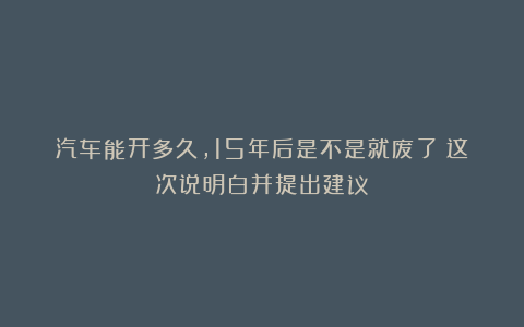 汽车能开多久，15年后是不是就废了？这次说明白并提出建议